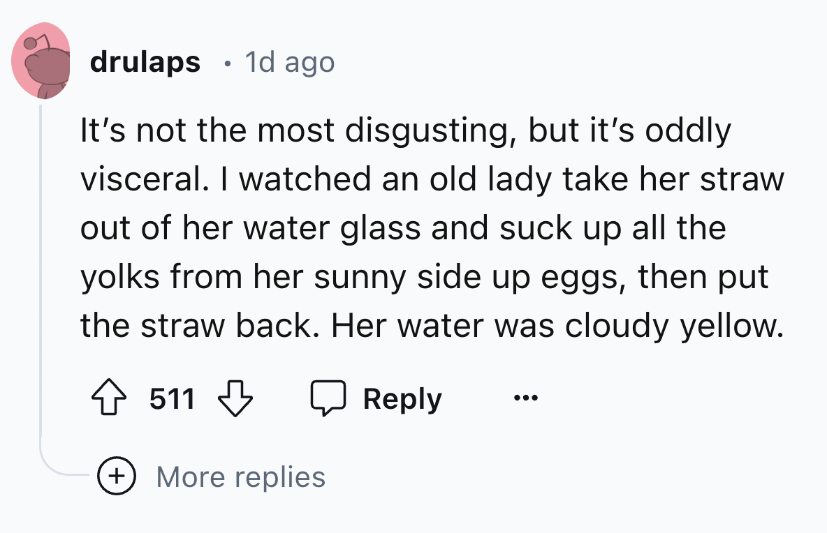 number - drulaps 1d ago It's not the most disgusting, but it's oddly visceral. I watched an old lady take her straw out of her water glass and suck up all the yolks from her sunny side up eggs, then put the straw back. Her water was cloudy yellow. 511 Mor